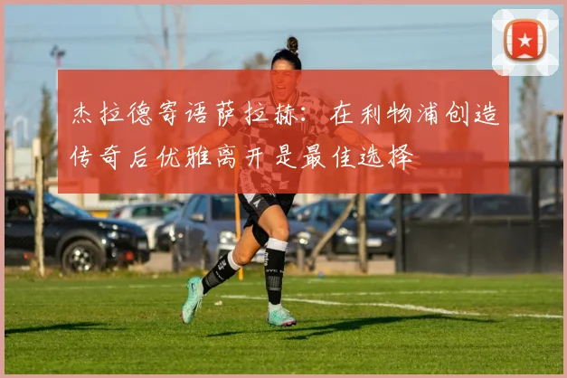 杰拉德寄语萨拉赫：在利物浦创造传奇后优雅离开是最佳选择