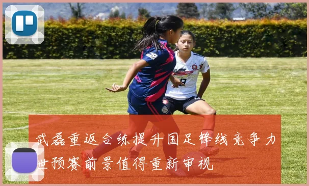 武磊重返合练提升国足锋线竞争力世预赛前景值得重新审视
